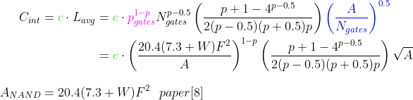 \begin{align*} C_{int}={\color{green} c}\cdot L_{avg}&={\color{Green} c}\cdot{\color{Magenta} p_{gates}^{1-p}}N_{gates}^{p-0.5}\left (\frac{p+1-4^{p-0.5}}{2(p-0.5)(p+0.5)p} \right ){\color{Blue} \left (\frac{A}{N_{gates}} \right )^{0.5}} \\ &={\color{green}c} \cdot \left(\frac{20.4(7.3+W)F^2}{A} \right )^{1-p}\left (\frac{p+1-4^{p-0.5}}{2(p-0.5)(p+0.5)p} \right ) \sqrt{A} \end{align*} \\ A_{NAND}=20.4(7.3+W)F^2 \ \ paper [8]